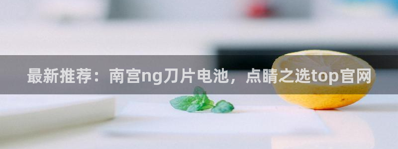 杏宇凯捷平台：最新推荐：南宫ng刀片电池，点睛之选top官网