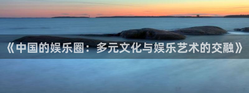 杏宇官网：《中国的娱乐圈：多元文化与娱乐艺术的交融》