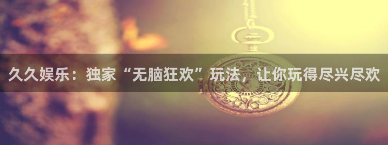 杏宇集团总部：久久娱乐：独家“无脑狂欢”玩法，让你玩得尽兴尽欢